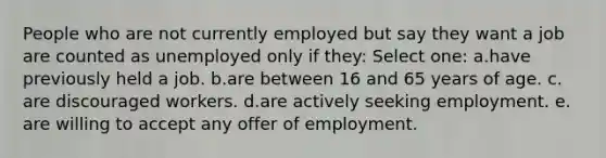 People who are not currently employed but say they want a job are counted as unemployed only if they:​ Select one: a.​have previously held a job. b.​are between 16 and 65 years of age. c.​are discouraged workers. d.are actively seeking employment.​ e.​are willing to accept any offer of employment.