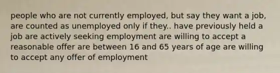 people who are not currently employed, but say they want a job, are counted as unemployed only if they.. have previously held a job are actively seeking employment are willing to accept a reasonable offer are between 16 and 65 years of age are willing to accept any offer of employment