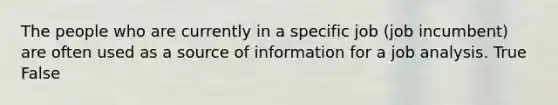 The people who are currently in a specific job (job incumbent) are often used as a source of information for a job analysis. True False