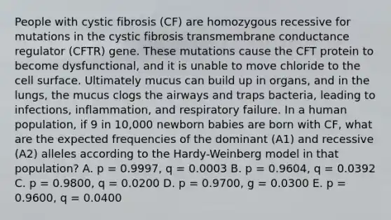 People with cystic fibrosis (CF) are homozygous recessive for mutations in the cystic fibrosis transmembrane conductance regulator (CFTR) gene. These mutations cause the CFT protein to become dysfunctional, and it is unable to move chloride to the cell surface. Ultimately mucus can build up in organs, and in the lungs, the mucus clogs the airways and traps bacteria, leading to infections, inflammation, and respiratory failure. In a human population, if 9 in 10,000 newborn babies are born with CF, what are the expected frequencies of the dominant (A1) and recessive (A2) alleles according to the Hardy-Weinberg model in that population? A. p = 0.9997, q = 0.0003 B. p = 0.9604, q = 0.0392 C. р = 0.9800, q = 0.0200 D. p = 0.9700, g = 0.0300 E. p = 0.9600, q = 0.0400