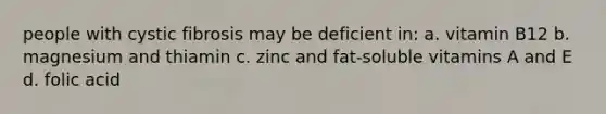 people with cystic fibrosis may be deficient in: a. vitamin B12 b. magnesium and thiamin c. zinc and fat-soluble vitamins A and E d. folic acid