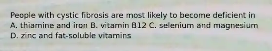 People with cystic fibrosis are most likely to become deficient in A. thiamine and iron B. vitamin B12 C. selenium and magnesium D. zinc and fat-soluble vitamins