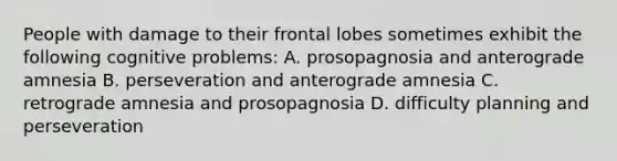 People with damage to their frontal lobes sometimes exhibit the following cognitive problems: A. prosopagnosia and anterograde amnesia B. perseveration and anterograde amnesia C. retrograde amnesia and prosopagnosia D. difficulty planning and perseveration