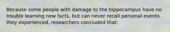 Because some people with damage to the hippocampus have no trouble learning new facts, but can never recall personal events they experienced, researchers concluded that: