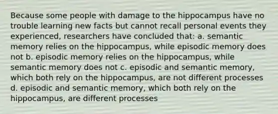 Because some people with damage to the hippocampus have no trouble learning new facts but cannot recall personal events they experienced, researchers have concluded that: a. semantic memory relies on the hippocampus, while episodic memory does not b. episodic memory relies on the hippocampus, while semantic memory does not c. episodic and semantic memory, which both rely on the hippocampus, are not different processes d. episodic and semantic memory, which both rely on the hippocampus, are different processes