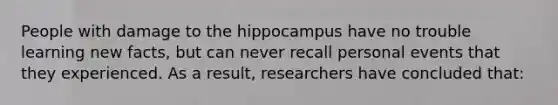 People with damage to the hippocampus have no trouble learning new facts, but can never recall personal events that they experienced. As a result, researchers have concluded that: