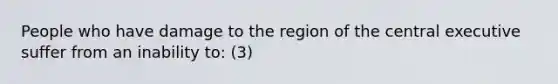 People who have damage to the region of the central executive suffer from an inability to: (3)