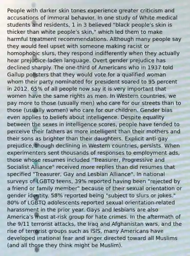 People with darker skin tones experience greater criticism and accusations of immoral behavior. In one study of White medical students and residents, 1 in 3 believed "black people's skin is thicker than white people's skin," which led them to make harmful treatment recommendations. Although many people say they would feel upset with someone making racist or homophobic slurs, they respond indifferently when they actually hear prejudice-laden language. Overt gender prejudice has declined sharply. The one-third of Americans who in 1937 told Gallup pollsters that they would vote for a qualified woman whom their party nominated for president soared to 95 percent in 2012. 65% of all people now say it is very important that women have the same rights as men. In Western countries, we pay more to those (usually men) who care for our streets than to those (usually women) who care for our children. Gender bias even applies to beliefs about intelligence. Despite equality between the sexes in intelligence scores, people have tended to perceive their fathers as more intelligent than their mothers and their sons as brighter than their daughters. Explicit anti-gay prejudice, though declining in Western countries, persists. When experimenters sent thousands of responses to employment ads, those whose resumes included "Treasurer, Progressive and Socialist Alliance" received more replies than did resumes that specified "Treasurer, Gay and Lesbian Alliance". In national surveys of LGBTQ teens, 39% reported having been "rejected by a friend or family member" because of their sexual orientation or <a href='https://www.questionai.com/knowledge/kyhXSBYVgx-gender-identity' class='anchor-knowledge'>gender identity</a>. 58% reported being "subject to slurs or jokes." 80% of LGBTQ adolescents reported sexual orientation-related harassment in the prior year. Gays and lesbians are also America's most at-risk group for hate crimes. In the aftermath of the 9/11 terrorist attacks, the Iraq and Afghanistan wars, and the rise of terrorist groups such as ISIS, many Americans have developed irrational fear and anger directed toward all Muslims (and all those they think might be Muslim).