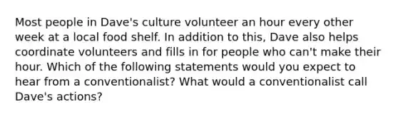 Most people in Dave's culture volunteer an hour every other week at a local food shelf. In addition to this, Dave also helps coordinate volunteers and fills in for people who can't make their hour. Which of the following statements would you expect to hear from a conventionalist? What would a conventionalist call Dave's actions?