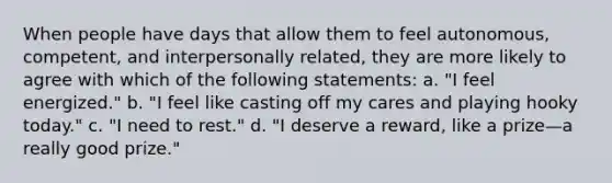 When people have days that allow them to feel autonomous, competent, and interpersonally related, they are more likely to agree with which of the following statements: a. "I feel energized." b. "I feel like casting off my cares and playing hooky today." c. "I need to rest." d. "I deserve a reward, like a prize—a really good prize."