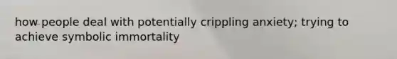 how people deal with potentially crippling anxiety; trying to achieve symbolic immortality
