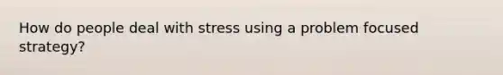 How do people deal with stress using a problem focused strategy?