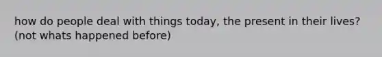 how do people deal with things today, the present in their lives? (not whats happened before)