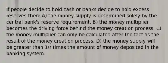 If people decide to hold cash or banks decide to hold excess reserves then: A) the money supply is determined solely by the central bank's reserve requirement. B) the money multiplier becomes the driving force behind the money creation process. C) the money multiplier can only be calculated after the fact as the result of the money creation process. D) the money supply will be greater than 1/r times the amount of money deposited in the banking system.