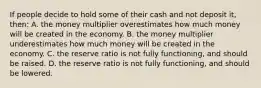 If people decide to hold some of their cash and not deposit it, then: A. the money multiplier overestimates how much money will be created in the economy. B. the money multiplier underestimates how much money will be created in the economy. C. the reserve ratio is not fully functioning, and should be raised. D. the reserve ratio is not fully functioning, and should be lowered.