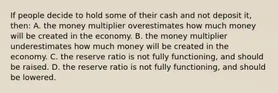 If people decide to hold some of their cash and not deposit it, then: A. the money multiplier overestimates how much money will be created in the economy. B. the money multiplier underestimates how much money will be created in the economy. C. the reserve ratio is not fully functioning, and should be raised. D. the reserve ratio is not fully functioning, and should be lowered.