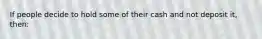 If people decide to hold some of their cash and not deposit it, then: