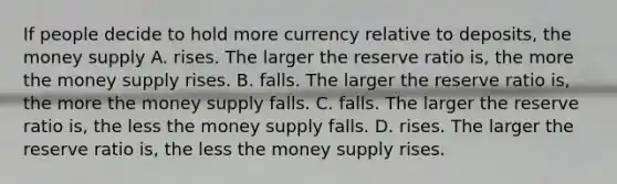 If people decide to hold more currency relative to deposits, the money supply A. rises. The larger the reserve ratio is, the more the money supply rises. B. falls. The larger the reserve ratio is, the more the money supply falls. C. falls. The larger the reserve ratio is, the less the money supply falls. D. rises. The larger the reserve ratio is, the less the money supply rises.