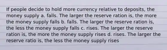 If people decide to hold more currency relative to deposits, the money supply a. falls. The larger the reserve ration is, the more the money supply falls b. falls. The larger the reserve ration is, the less the money supply falls c. rises. The larger the reserve ration is, the more the money supply rises d. rises. The larger the reserve ratio is, the less the money supply rises