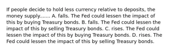 If people decide to hold less currency relative to deposits, the money supply....... A. falls. The Fed could lessen the impact of this by buying Treasury bonds. B. falls. The Fed could lessen the impact of this by selling Treasury bonds. C. rises. The Fed could lessen the impact of this by buying Treasury bonds. D. rises. The Fed could lessen the impact of this by selling Treasury bonds.