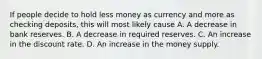 If people decide to hold less money as currency and more as checking deposits, this will most likely cause A. A decrease in bank reserves. B. A decrease in required reserves. C. An increase in the discount rate. D. An increase in the money supply.