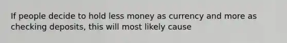 If people decide to hold less money as currency and more as checking deposits, this will most likely cause