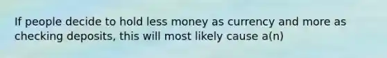 If people decide to hold less money as currency and more as checking deposits, this will most likely cause a(n)