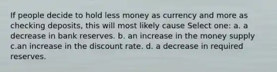 If people decide to hold less money as currency and more as checking deposits, this will most likely cause Select one: a. a decrease in bank reserves. b. an increase in the money supply c.an increase in the discount rate. d. a decrease in required reserves.