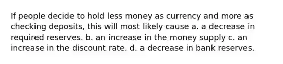 If people decide to hold less money as currency and more as checking deposits, this will most likely cause a. a decrease in required reserves. b. an increase in the money supply c. an increase in the discount rate. d. a decrease in bank reserves.