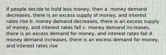 If people decide to hold less money, then a. money demand decreases, there is an excess supply of money, and interest rates rise b. money demand decreases, there is an excess supply of money, and interest rates fall c. money demand increases, there is an excess demand for money, and interest rates fall d. money demand increases, there is an excess demand for money, and interest rates rise