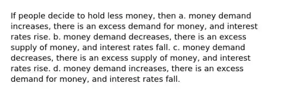 If people decide to hold less money, then a. money demand increases, there is an excess demand for money, and interest rates rise. b. money demand decreases, there is an excess supply of money, and interest rates fall. c. money demand decreases, there is an excess supply of money, and interest rates rise. d. money demand increases, there is an excess demand for money, and interest rates fall.