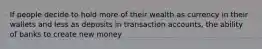 If people decide to hold more of their wealth as currency in their wallets and less as deposits in transaction accounts, the ability of banks to create new money