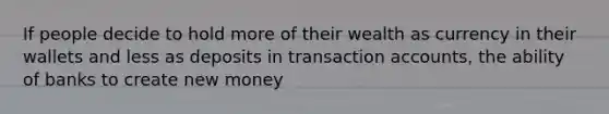 If people decide to hold more of their wealth as currency in their wallets and less as deposits in transaction accounts, the ability of banks to create new money