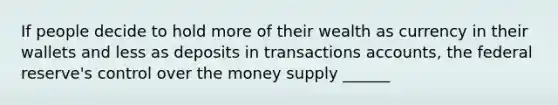 If people decide to hold more of their wealth as currency in their wallets and less as deposits in transactions accounts, the federal reserve's control over the money supply ______