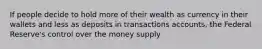 If people decide to hold more of their wealth as currency in their wallets and less as deposits in transactions accounts, the Federal Reserve's control over the money supply