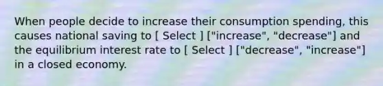 When people decide to increase their consumption spending, this causes national saving to [ Select ] ["increase", "decrease"] and the equilibrium interest rate to [ Select ] ["decrease", "increase"] in a closed economy.