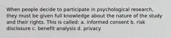 When people decide to participate in psychological research, they must be given full knowledge about the nature of the study and their rights. This is called: a. informed consent b. risk disclosure c. benefit analysis d. privacy