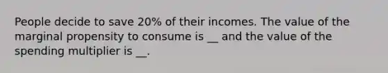 People decide to save 20% of their incomes. The value of the marginal propensity to consume is __ and the value of the spending multiplier is __.