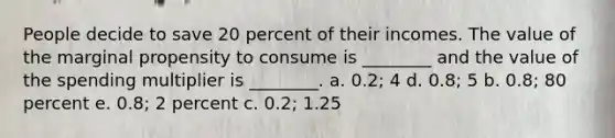 People decide to save 20 percent of their incomes. The value of the marginal propensity to consume is ________ and the value of the spending multiplier is ________. a. 0.2; 4 d. 0.8; 5 b. 0.8; 80 percent e. 0.8; 2 percent c. 0.2; 1.25