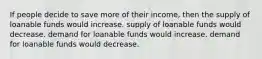 If people decide to save more of their income, then the supply of loanable funds would increase. supply of loanable funds would decrease. demand for loanable funds would increase. demand for loanable funds would decrease.