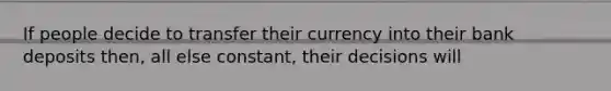 If people decide to transfer their currency into their bank deposits then, all else constant, their decisions will