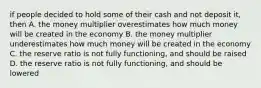 if people decided to hold some of their cash and not deposit it, then A. the money multiplier overestimates how much money will be created in the economy B. the money multiplier underestimates how much money will be created in the economy C. the reserve ratio is not fully functioning, and should be raised D. the reserve ratio is not fully functioning, and should be lowered