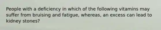 People with a deficiency in which of the following vitamins may suffer from bruising and fatigue, whereas, an excess can lead to kidney stones?