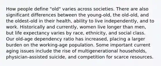 How people define "old" varies across societies. There are also significant differences between the young-old, the old-old, and the oldest-old in their health, ability to live independently, and to work. Historically and currently, women live longer than men, but life expectancy varies by race, ethnicity, and social class. Our old-age dependency ratio has increased, placing a larger burden on the working-age population. Some important current aging issues include the rise of multigenerational households, physician-assisted suicide, and competition for scarce resources.