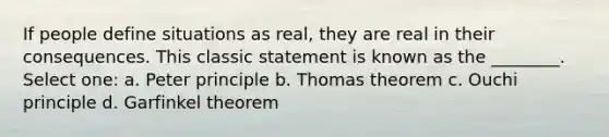 If people define situations as real, they are real in their consequences. This classic statement is known as the ________. Select one: a. Peter principle b. Thomas theorem c. Ouchi principle d. Garfinkel theorem