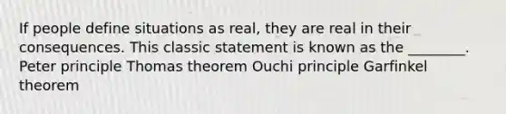 If people define situations as real, they are real in their consequences. This classic statement is known as the ________. Peter principle Thomas theorem Ouchi principle Garfinkel theorem