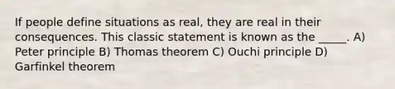 If people define situations as real, they are real in their consequences. This classic statement is known as the _____. A) Peter principle B) Thomas theorem C) Ouchi principle D) Garfinkel theorem