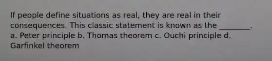 If people define situations as real, they are real in their consequences. This classic statement is known as the ________. a. Peter principle b. Thomas theorem c. Ouchi principle d. Garfinkel theorem