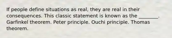 If people define situations as real, they are real in their consequences. This classic statement is known as the ________. Garfinkel theorem. Peter principle. Ouchi principle. Thomas theorem.