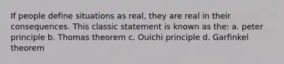 If people define situations as real, they are real in their consequences. This classic statement is known as the: a. peter principle b. Thomas theorem c. Ouichi principle d. Garfinkel theorem